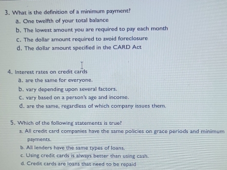 What is the definition of a minimum payment?
a. One twelfth of your total balance
b. The lowest amount you are required to pay each month
C. The dollar amount required to avoid foreclosure
d. The dollar amount specified in the CARD Act
4. Interest rates on credit cards
a. are the same for everyone.
b. vary depending upon several factors.
C. vary based on a person's age and income.
d. are the same, regardless of which company issues them.
5. Which of the following statements is true?
a. All credit card companies have the same policies on grace periods and minimum
payments.
b. All lenders have the same types of loans.
c. Using credit cards is always better than using cash.
d. Credit cards are loans that need to be repaid