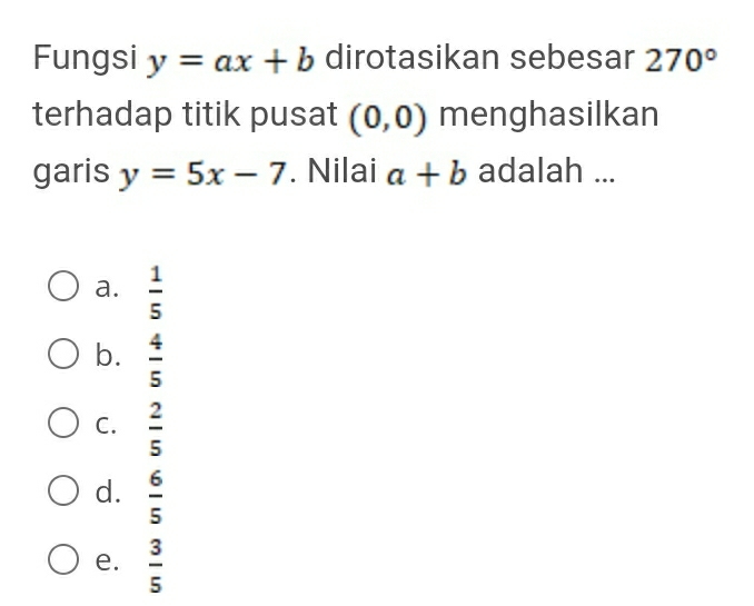 Fungsi y=ax+b dirotasikan sebesar 270°
terhadap titik pusat (0,0) menghasilkan
garis y=5x-7. Nilai a+b adalah ...
a.  1/5 
b.  4/5 
C.  2/5 
d.  6/5 
e.  3/5 