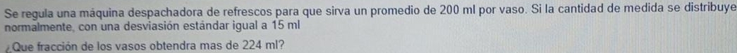 Se regula una máquina despachadora de refrescos para que sirva un promedio de 200 ml por vaso. Si la cantidad de medida se distribuye 
normalmente, con una desviasión estándar igual a 15 ml
Que fracción de los vasos obtendra mas de 224 ml?