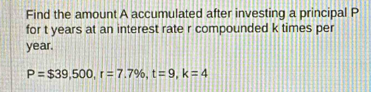 Find the amount A accumulated after investing a principal P
for t years at an interest rate r compounded k times per
year.
P=$39,500, r=7.7% , t=9, k=4