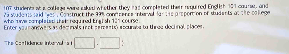 107 students at a college were asked whether they had completed their required English 101 course, and
75 students said "yes". Construct the 99% confidence interval for the proportion of students at the college 
who have completed their required English 101 course. 
Enter your answers as decimals (not percents) accurate to three decimal places. 
The Confidence Interval is (□ ,□ )