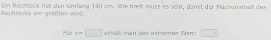 Ein Rechteck hat den Umfang 140 cm. Wie breit muss es sein, damit der Flächeninhalt des 
Rechtecks am größten wird. 
Für x=□ erhält man den extremen Wert: □