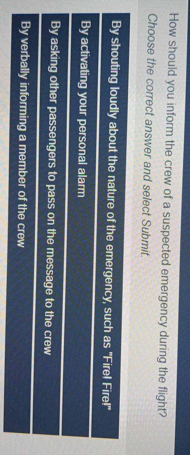 How should you inform the crew of a suspected emergency during the flight?
Choose the correct answer and select Submit.
By shouting loudly about the nature of the emergency, such as "Fire! Fire!"
By activating your personal alarm
By asking other passengers to pass on the message to the crew
By verbally informing a member of the crew