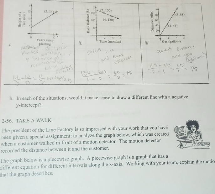 ii
b. In each of the situations, would it make sense to draw a different line with a negative
y-intercept?
2-56. TAKE A WALK
The president of the Line Factory is so impressed with your work that you have
been given a special assignment: to analyze the graph below, which was created
when a customer walked in front of a motion detector. The motion detector
recorded the distance between it and the customer.
The graph below is a piecewise graph. A piecewise graph is a graph that has a
different equation for different intervals along the x-axis. Working with your team, explain the motio
that the graph describes.