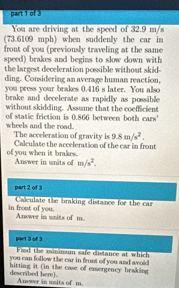 You are driving at the speed of 32.9 m/s
(73.6109 mph) when suddenly the car in 
front of you (previously traveling at the same 
speed) brakes and begins to slow down with 
the largest deceleration possible without skid- 
ding. Considering an average human reaction, 
you press your brakes 0.416 s later. You also 
brake and decelerate as rapidly as possible 
without skidding. Assume that the coefficient 
of static friction is 0.866 between both cars’ 
wheels and the road. 
The acceleration of gravity is 9.8m/s^2. 
Calculate the acceleration of the car in front 
of you when it brakes. 
Answer in units of m/s^2. 
part 2 of 3 
Calculate the braking distance for the car 
in front of you. 
Answer in units of m. 
part 3 of 3 
Find the minimum safe distance at which 
you can follow the car in front of you and avoid 
hitting it (in the case of emergency braking 
described here). 
Answer in units of m.