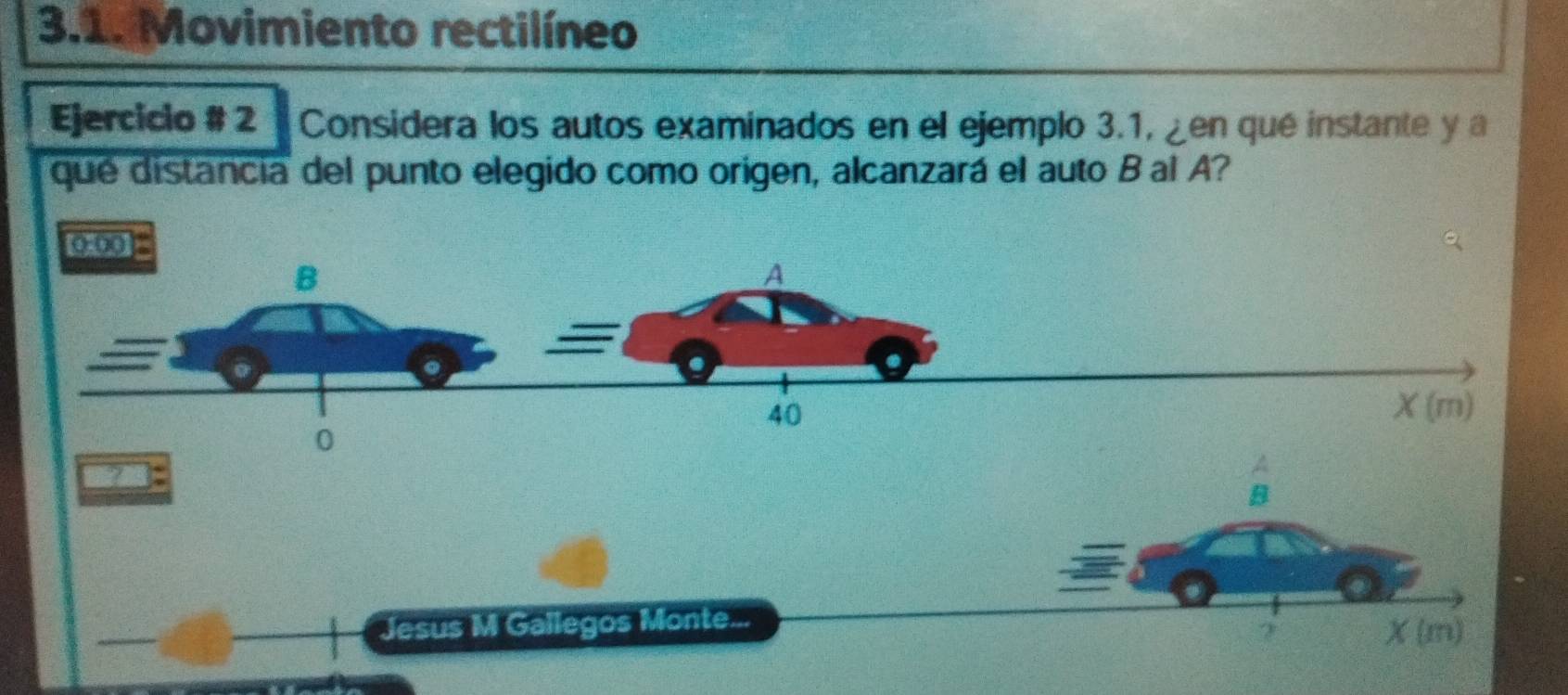 Movimiento rectilíneo
Ejercicio # 2   Considera los autos examinados en el ejemplo 3.1, ¿en qué instante y a
que distancia del punto elegido como origen, alcanzará el auto B al A?
2
A
B
Jesus M Gallegos Monte...
X(m)