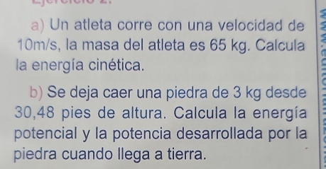 Un atleta corre con una velocidad de
10m/s, la masa del atleta es 65 kg. Calcula 
la energía cinética. 
b) Se deja caer una piedra de 3 kg desde
30,48 pies de altura. Calcula la energía 
potencial y la potencia desarrollada por la 
piedra cuando llega a tierra.