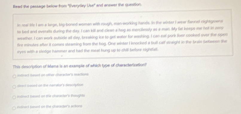 Read the passage below from "Everyday Use" and answer the question.
In real life I am a large, big-boned woman with rough, man-working hands. In the winter I wear flannel nighter wns
to bed and overalls during the day. I can kill and clean a hog as mercilessly as a man. My fat keeps me hot in zero
weather. I can work outside all day, breaking ice to get water for washing. I can eat pork liver cooked over the open
fire minutes after it comes steaming from the hog. One winter I knocked a bull calf straight in the brain between the
eyes with a sledge hammer and had the meat hung up to chill before nightfall .
This description of Mama is an example of which type of characterization?
indirect based on other character's reactions
direct based on the narrator's description
Indirect based on the character's thoughts
indirect besed on the character's actions