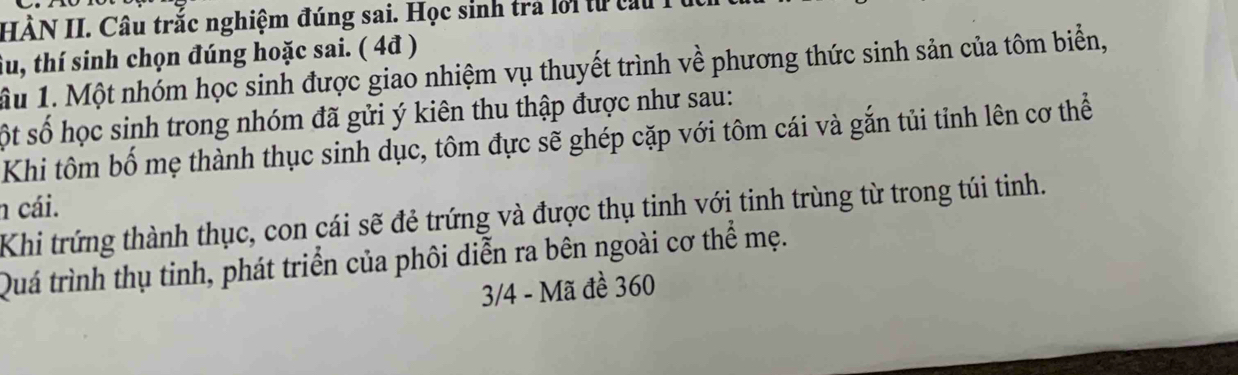 HÀN II. Câu trắc nghiệm đúng sai. Học sinh trả lời từ cấu 
tu, thí sinh chọn đúng hoặc sai. ( 4đ ) 
Ấu 1. Một nhóm học sinh được giao nhiệm vụ thuyết trình về phương thức sinh sản của tôm biển, 
ột số học sinh trong nhóm đã gửi ý kiên thu thập được như sau: 
Khi tôm bố mẹ thành thục sinh dục, tôm đực sẽ ghép cặp với tôm cái và gắn tủi tỉnh lên cơ thể 
n cái. 
Khi trứng thành thục, con cái sẽ đẻ trứng và được thụ tinh với tinh trùng từ trong túi tinh. 
Quá trình thụ tinh, phát triển của phôi diễn ra bên ngoài cơ thể mẹ. 
3/4 - Mã đề 360