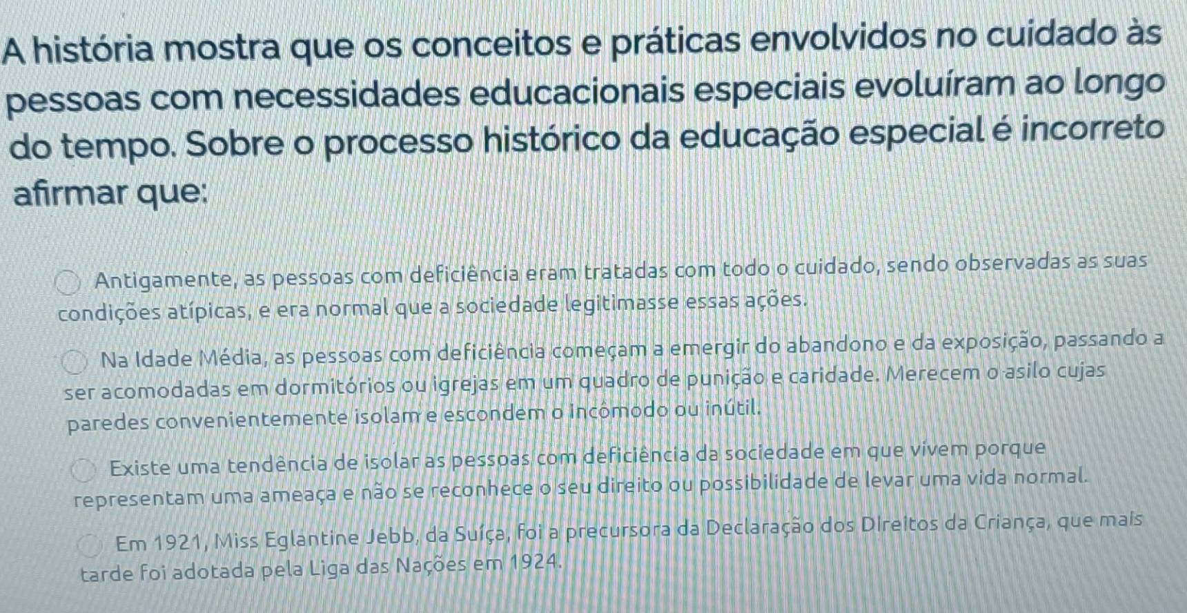 A história mostra que os conceitos e práticas envolvidos no cuidado às
pessoas com necessidades educacionais especiais evoluíram ao longo
do tempo. Sobre o processo histórico da educação especial é incorreto
afirmar que:
Antigamente, as pessoas com deficiência eram tratadas com todo o cuidado, sendo observadas as suas
condições atípicas, e era normal que a sociedade legitimasse essas ações.
Na Idade Média, as pessoas com deficiência começam a emergir do abandono e da exposição, passando a
ser acomodadas em dormitórios ou igrejas em um quadro de punição e caridade. Merecem o asilo cujas
paredes convenientemente isolam e escondem o incômodo ou inútil.
Existe uma tendência de isolar as pessoas com deficiência da sociedade em que vivem porque
representam uma ameaça e não se reconhece o seu direito ou possibilidade de levar uma vida normal.
Em 1921, Miss Eglantine Jebb, da Suíça, foi a precursora da Declaração dos Direitos da Criança, que mais
tarde foi adotada pela Liga das Nações em 1924.