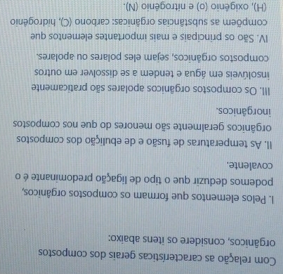 Com relação as características gerais dos compostos 
orgânicos, considere os itens abaixo: 
I. Pelos elementos que formam os compostos orgânicos, 
podemos deduzir que o tipo de ligação predominante é o 
covalente. 
II. As temperaturas de fusão e de ebulição dos compostos 
orgânicos geralmente são menores do que nos compostos 
inorgânicos. 
III. Os compostos orgânicos apolares são praticamente 
insolúveis em água e tendem a se dissolver em outros 
compostos orgânicos, sejam eles polares ou apolares. 
IV. São os principais e mais importantes elementos que 
compõem as substâncias orgânicas: carbono (C), hidrogênio 
(H), oxigênio (o) e nitrogênio (N).