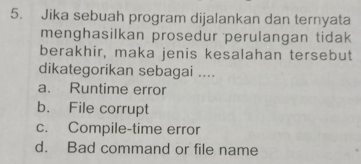 Jika sebuah program dijalankan dan ternyata
menghasilkan prosedur perulangan tidak 
berakhir, maka jenis kesalahan tersebut
dikategorikan sebagai ....
a. Runtime error
b. File corrupt
c. Compile-time error
d. Bad command or file name