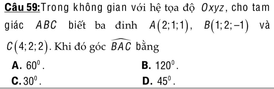 Trong không gian với hệ tọa độ Oxyz, cho tam
giác ABC biết ba đỉnh A(2;1;1), B(1;2;-1) và
C(4;2;2). Khi đó góc widehat BAC bằng
A. 60°. B. 120°.
C. 30°. D. 45°.