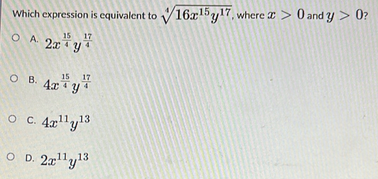 Which expression is equivalent to sqrt[4](16x^(15)y^(17)) , where x>0 and y>0 ?
A. 2x^(frac 15)4y^(frac 17)4
B. 4x^(frac 15)4y^(frac 17)4
C. 4x^(11)y^(13)
D. 2x^(11)y^(13)