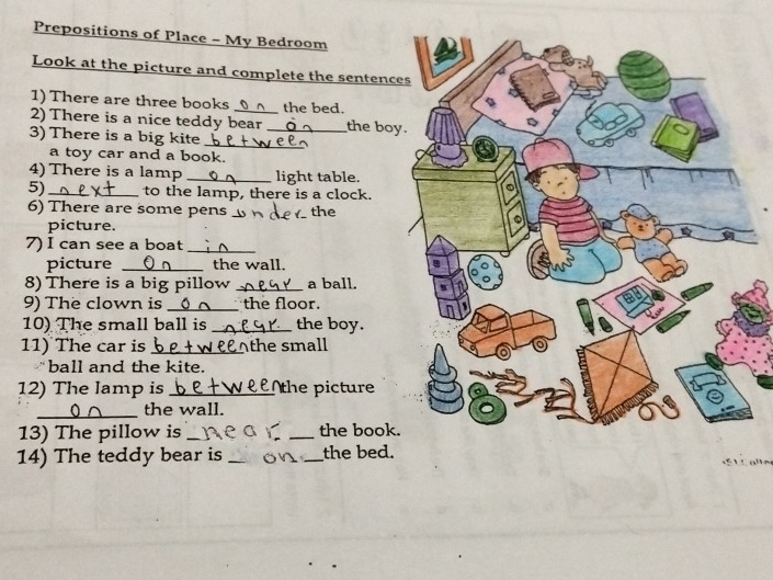 Prepositions of Place - My Bedroom 
Look at the picture and complete the sentenc 
1) There are three books the bed. 
2) There is a nice teddy bear _the boy 
3) There is a big kite_ 
a toy car and a book. 
4) There is a lamp _light table. 
5) _to the lamp, there is a clock. 
6) There are some pens __the 
picture. 
7) I can see a boat_ 
picture _the wall. 
8) There is a big pillow _a ball. 
9) The clown is _the floor. 
10) The small ball is _the boy. 
11) The car is _Athe small 
ball and the kite. 
12) The lamp is _the picture 
_the wall. 
13) The pillow is __the book. 
14) The teddy bear is _on _the bed.