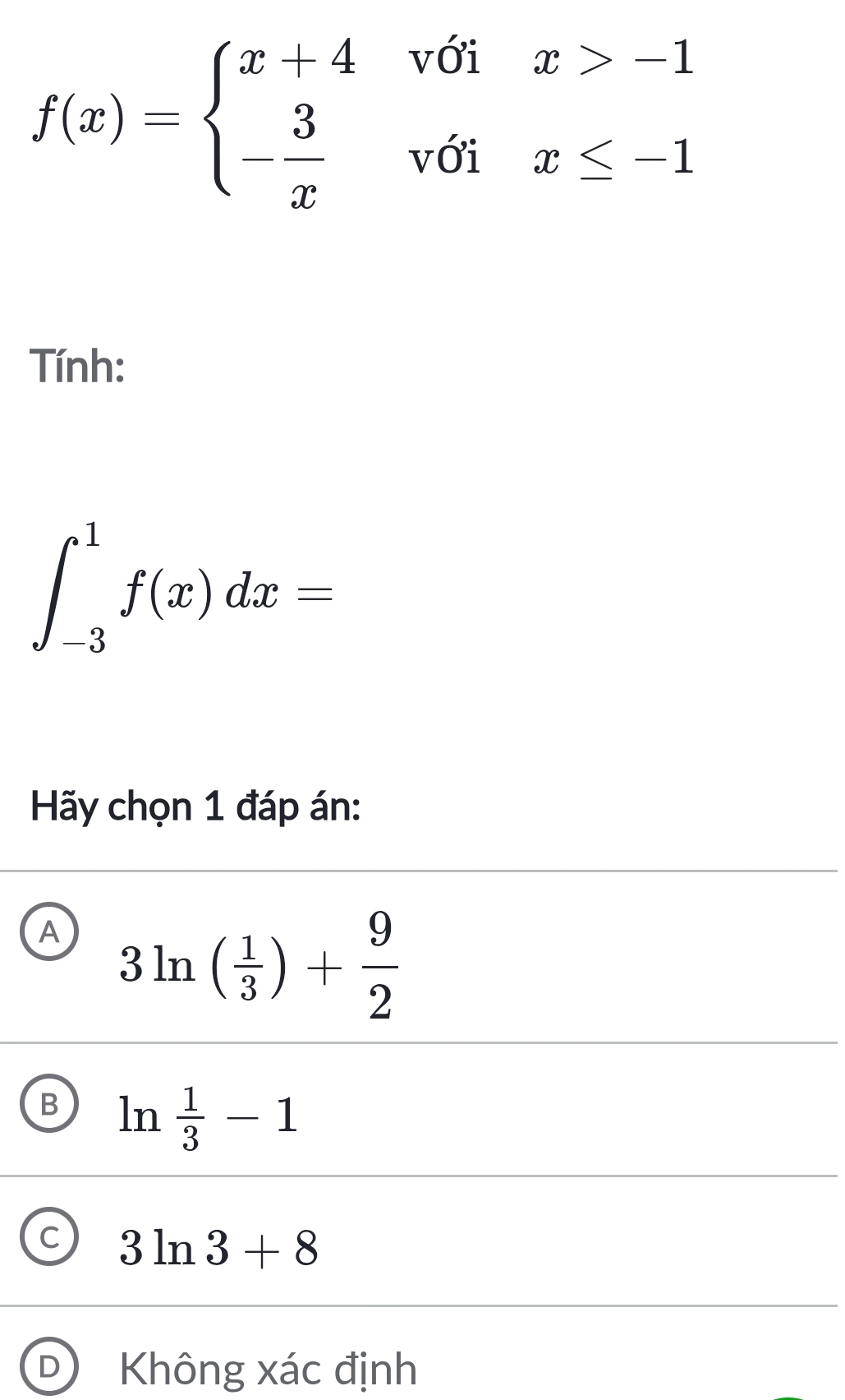 f(x)=beginarrayl x+4voix>-1 - 3/x voix≤ -1endarray.
Tính:
∈t _(-3)^1f(x)dx=
Hãy chọn 1 đáp án:
A 3ln ( 1/3 )+ 9/2 
B ln  1/3 -1
C 3ln 3+8
D) Không xác định