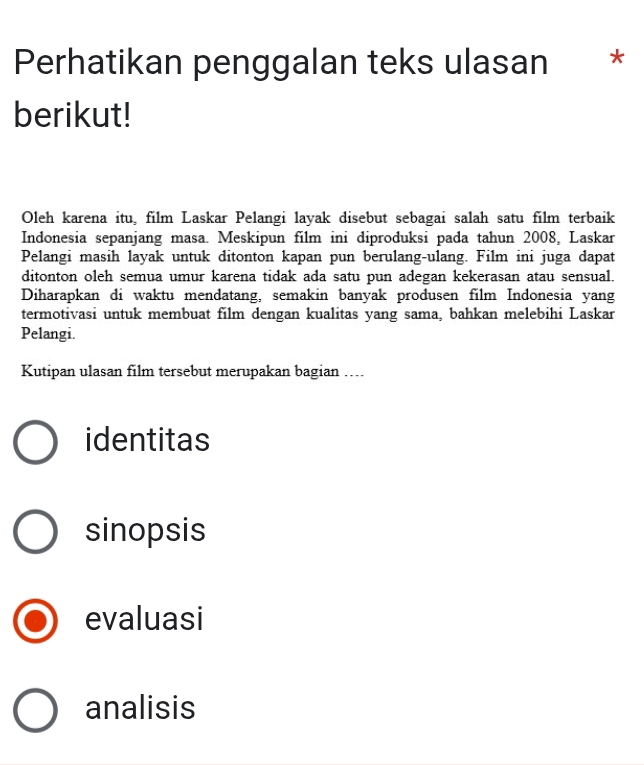 Perhatikan penggalan teks ulasan *
berikut!
Oleh karena itu, film Laskar Pelangi layak disebut sebagai salah satu film terbaik
Indonesia sepanjang masa. Meskipun film ini diproduksi pada tahun 2008, Laskar
Pelangi masih layak untuk ditonton kapan pun berulang-ulang. Film ini juga dapat
ditonton oleh semua umur karena tidak ada satu pun adegan kekerasan atau sensual.
Diharapkan di waktu mendatang, semakin banyak produsen film Indonesia yang
termotivasi untuk membuat film dengan kualitas yang sama, bahkan melebihi Laskar
Pelangi.
Kutipan ulasan film tersebut merupakan bagian …...
identitas
sinopsis
evaluasi
analisis