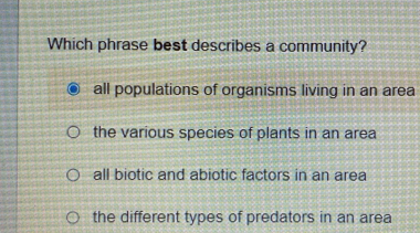 Which phrase best describes a community?
all populations of organisms living in an area
the various species of plants in an area
all biotic and abiotic factors in an area
the different types of predators in an area