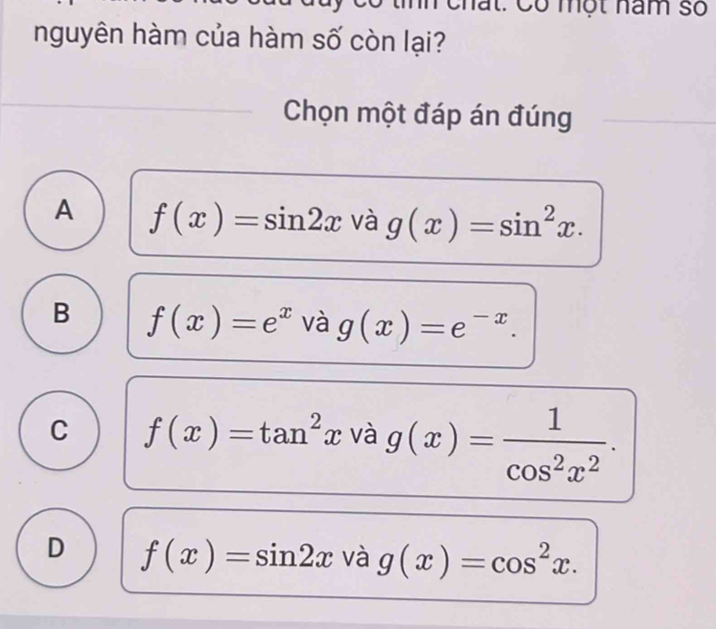 Có một năm số
nguyên hàm của hàm số còn lại?
Chọn một đáp án đúng
A f(x)=sin 2x và g(x)=sin^2x.
B f(x)=e^x và g(x)=e^(-x).
C f(x)=tan^2x và g(x)= 1/cos^2x^2 .
D f(x)=sin 2x và g(x)=cos^2x.