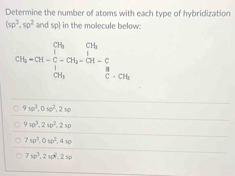 Determine the number of atoms with each type of hybridization
(sp^3,sp^2 and sp) in the molecule below:
CH_2=CH-C-CH_2-CH-CH-CH-CHCH_3
9sp^3, 0sp^2, 2sp
9sp^3, 2sp^2, 2sp
7sp^3, 0sp^2, 4sp
7sp^3, 2sp^2, 2sp