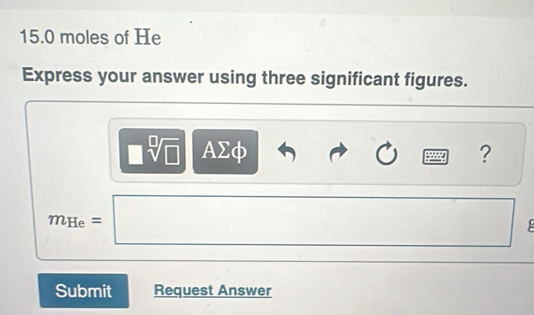 15.0 moles of He
Express your answer using three significant figures.
□ sqrt[□](□ ) AΣφ ? 
□ 
m_He=□ □  
Submit Request Answer