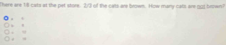 There are 18 cats at the pet store. 2/3 of the cats are brown. How many cats are not brown?
6
b
c 72
d