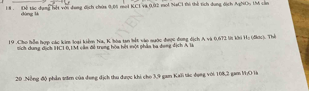 18 . Để tác dụng hết với dung dịch chứa 0,01 mol KCl và 0,02 mol NaCl thì thể tích dung dịch AgNO_3 1M cần 
dùng là 
19 .Cho hỗn hợp các kim loại kiểm Na, K hòa tan hết vào nước được dung dịch A và 0,672 lít khí H_2 (đktc). Thể 
tích dung dịch HCl 0,1M cần để trung hòa hết một phần ba dung dịch A là 
20 .Nồng độ phần trăm của dung dịch thu được khi cho 3,9 gam Kali tác dụng với 108, 2 gam H_2O là