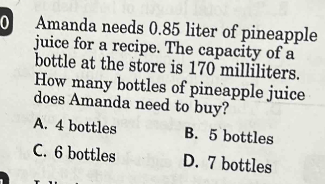 Amanda needs 0.85 liter of pineapple
juice for a recipe. The capacity of a
bottle at the store is 170 milliliters.
How many bottles of pineapple juice
does Amanda need to buy?
A. 4 bottles B. 5 bottles
C. 6 bottles D. 7 bottles