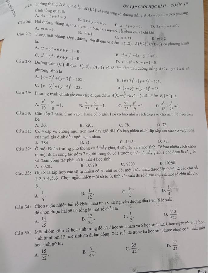 ÔN Tập cuới học kÌ II - tOán 10
25: Đường thắng △ di qua điểm M(1;2) và song song với đường thắng d:4x+2y+1=0 có phương
trình tổng quát là
A. 4x+2y+3=0. B. 2x+y+4=0. C. x-2y+3=0. 2x+y-4=0.
D.
Câu 26: Hai đường thẳng d_1:mx+y=m-5,d_2:x+my=9 B. m!= 1.
A. m!= -1. cất nhau khī và chỉ khì
C. m!= ± 1. D. m!= 2.
Câu 27: Trong mặt phẳng Oxy , đường tròn đi qua ba điểm (1;2),B(5;2),C(1;-3) có phương trình
là.
A. x^2+y^2+6x+y-1=0.
C. x^2+y^2-6x+y-1=0.
B. x^2+y^2-6x-y-1=0.
D. x^2+y^2+6x-y-1=0.
Câu 28: Đường tròn (C) đi qua A(1;3),B(3;1) và có tâm nằm trên đường thắng d:2x-y+7=0 có
phương trình là
A. (x-7)^2+(y-7)^2=102.
B. (x+7)^2+(y+7)^2=164.
C. (x-3)^2+(y-5)^2=25.
D. (x+3)^2+(y+5)^2=25.
Câu 29: Phương trình chính tắc của elip đi qua điễm A(0;-4) và có một tiêu điểm F_2(3;0) là
A.  x^2/10 + y^2/8 =1. B.  x^2/25 + y^2/16 =1. C.  x^2/25 + y^2/9 =1, D.  x^2/16 + y^2/25 =1.
Câu 30: Cần xếp 3 nam, 3 nữ vào 1 hàng có 6 ghế. Hỏi có bao nhiêu cách xếp sao cho nam nữ ngồi xen
kẽ.
A. 36. B. 720 . C. 78. D. 72 .
Câu 31: Có 4 cặp vợ chồng ngồi trên một dãy ghế dài. Có bao nhiêu cách sắp xếp sao cho vợ và chồng
của mỗi gia đình đều ngồi cạnh nhau.
A. 384 . B. 8!. C. 4!.41. D. 48 .
Câu 32: Ở một Đoàn trường phổ thông có 5 thầy giáo, 4 cô giáo và 8 học sinh. Có bao nhiêu cách chọn
ra một đoàn công tác gồm 7 người trong đó có 1 trưởng đoàn là thầy giáo, 1 phó đoàn là cô giáo
và đoàn công tác phải có ít nhất 4 học sinh.
A. 6020 . B. 10920 . C. 9800 . D. 10290 .
Câu 33: Gọi S là tập hợp các số tự nhiên có ba chữ số đôi một khác nhau được lập thành từ các chữ số
1, 2,3, 4, 5,6 . Chọn ngẫu nhiên một số từ S, tinh xác suất để số được chọn là một số chia hết cho
5 .
A.  1/6 .  1/12 . C.  1/2 . D.  1/4 
B.
Câu 34: Chọn ngẫu nhiên hai số khác nhau từ 25 số nguyên dương đầu tiên. Xác suất
đề chọn được hai số có tổng là một số chẵn là
A.  13/25 ·   12/25 . C.  1/2 . D.  313/625 .
B.
Câu 35: Một nhóm gồm 12 học sinh trong đó có 7 học sinh nam và 5 học sinh nữ. Chọn ngẫu nhiên 3 học
sinh từ nhóm 12 học sinh đó đi lao động. Xác suất để trong ba học sinh được chọn có ít nhất một
học sinh nữ là:
A.  15/22 .
B.  7/44 . C.  35/44 . D.  37/44 .
Page