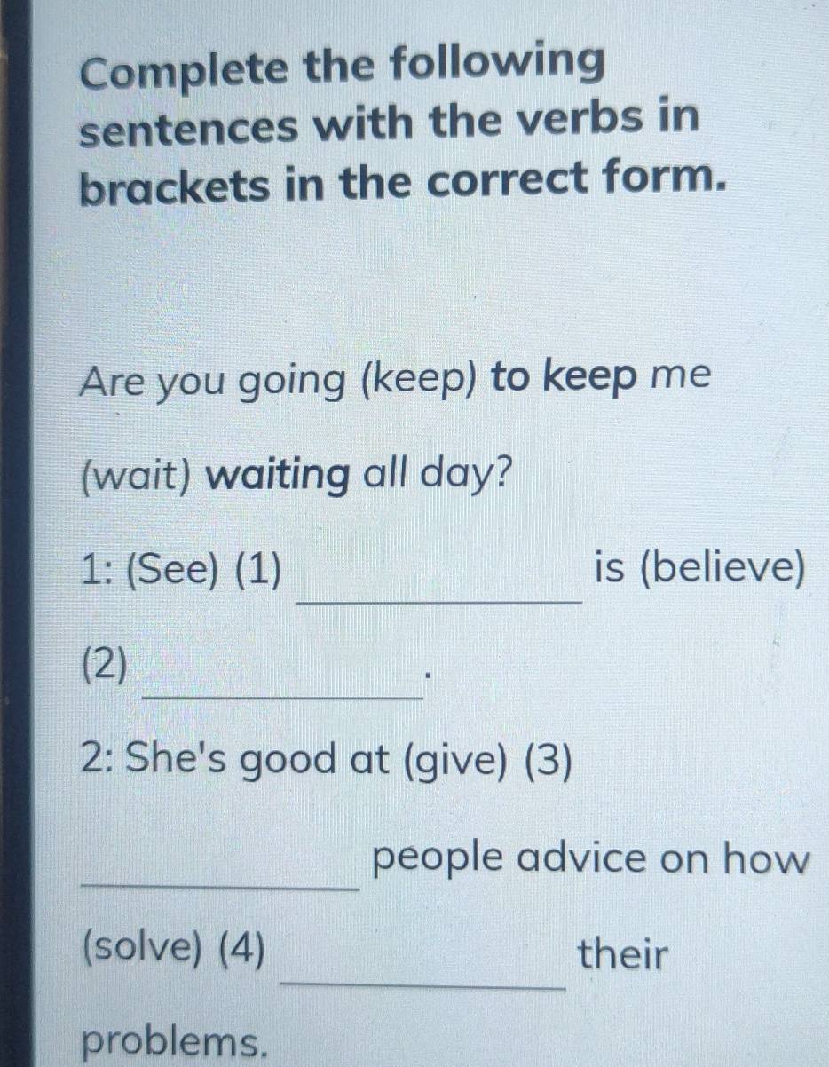 Complete the following 
sentences with the verbs in 
brackets in the correct form. 
Are you going (keep) to keep me 
(wait) waiting all day? 
_ 
1: (See) (1) is (believe) 
_ 
(2) 
2: She's good at (give) (3) 
_ 
people advice on how 
_ 
(solve) (4) their 
problems.