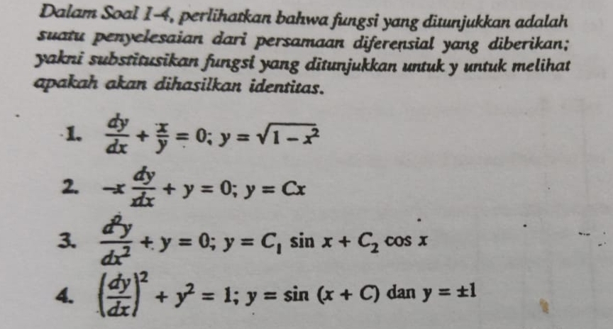 Dalam Soal I-4, perlihatkan bahwa fungsi yang ditunjukkan adalah 
suatu penyelesaian dari persamaan diferensial yang diberikan; 
yakni substitusikan fungsi yang ditunjukkan untuk y untuk melihat 
apakah akan dihasilkan identitas. 
·1.  dy/dx + x/y =0; y=sqrt(1-x^2)
2. -x dy/xdx +y=0; y=Cx
3.  d^2y/dx^2 +y=0; y=C_1sin x+C_2cos x
4. ( dy/dx )^2+y^2=1; y=sin (x+C) dan y=± 1