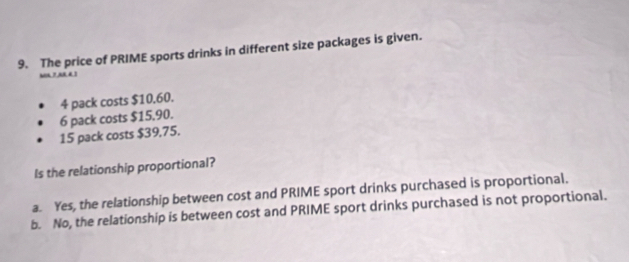 The price of PRIME sports drinks in different size packages is given.
hon ? an d !
4 pack costs $10.60.
6 pack costs $15,90.
15 pack costs $39,75.
Is the relationship proportional?
a. Yes, the relationship between cost and PRIME sport drinks purchased is proportional.
b. No, the relationship is between cost and PRIME sport drinks purchased is not proportional.