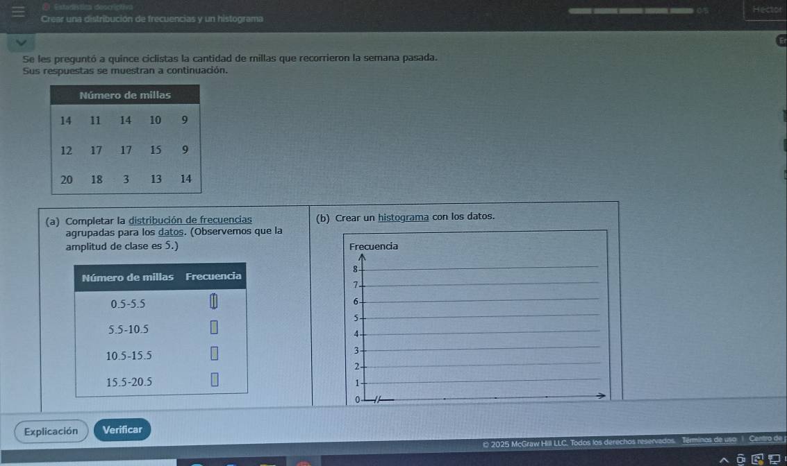 Estacística descictia 
Hector 
Crear una distribución de frecuencias y un histograma 
Se les preguntó a quínce ciclistas la cantidad de millas que recorrieron la semana pasada. 
Sus respuestas se muestran a continuación. 
(a) Completar la distribución de frecuencias (b) Crear un histograma con los datos. 
agrupadas para los datos. (Observemos que la 
amplitud de clase es 5.) Frecuencia
8
7
6 -
5 -
4 -
3
2 -
1
0 
Explicación Verificar 
2025 McGraw Hill LLC. Todos los derechos