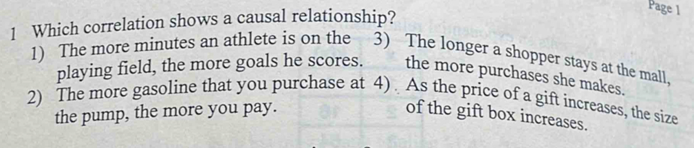 Which correlation shows a causal relationship?
Page 1
1) The more minutes an athlete is on the 3) The longer a shopper stays at the mall,
playing field, the more goals he scores. the more purchases she makes.
2) The more gasoline that you purchase at 4) . As the price of a gift increases, the size
the pump, the more you pay. of the gift box increases.