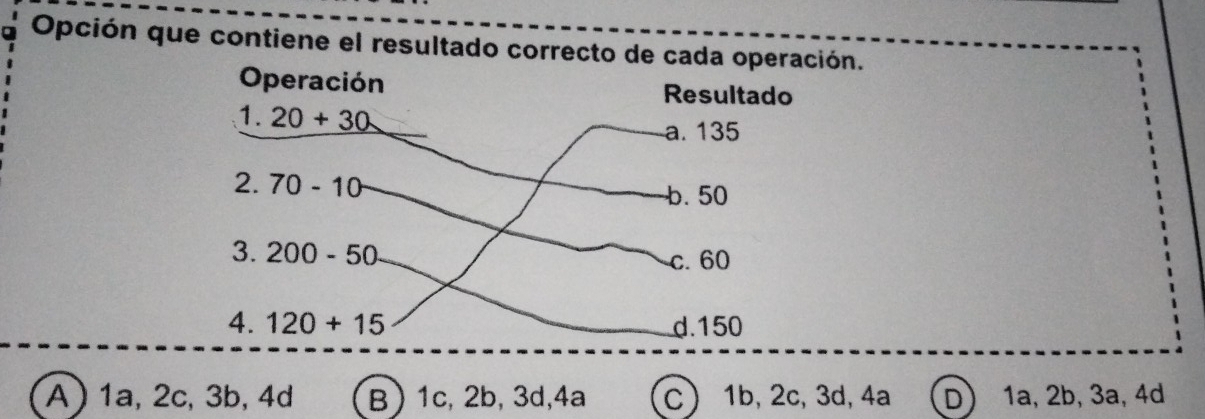 Opción que contiene el resultado correcto de cada operación.
Operación Resultado
1 20+30
a. 135
2.70-10
b. 50
3. 200-50 c. 60
4. 120+15 d. 150
A  1a, 2c, 3b, 4d B) 1c, 2b, 3d, 4a C) 1b, 2c, 3d, 4a D) 1a, 2b, 3a, 4d