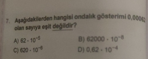 Aşağıdakilerden hangisi ondalık gösterimi 0,00062
olan sayıya eşit değildir?
A) 62· 10^(-5) B) 62000· 10^(-8)
C) 620· 10^(-6) D) 0.62· 10^(-4)