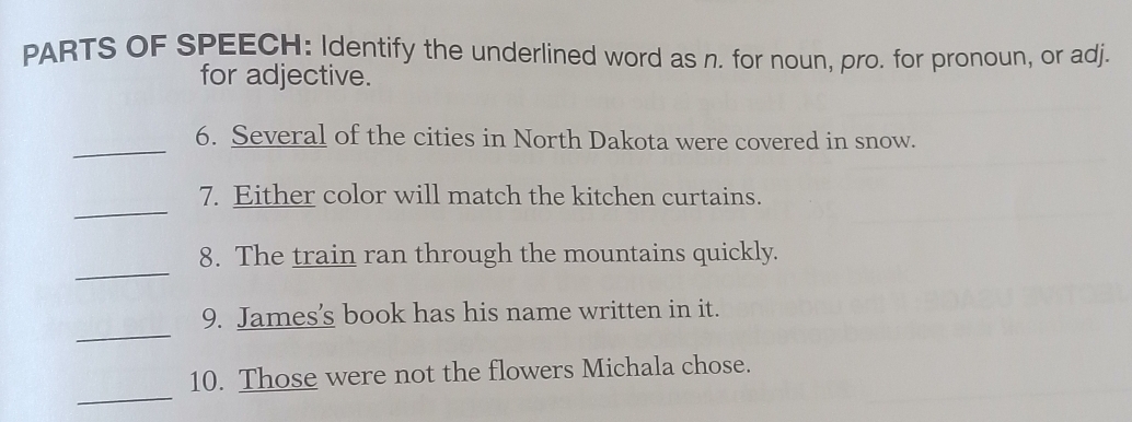 PARTS OF SPEECH: Identify the underlined word as n. for noun, pro. for pronoun, or adj. 
for adjective. 
_ 
6. Several of the cities in North Dakota were covered in snow. 
_ 
7. Either color will match the kitchen curtains. 
_ 
8. The train ran through the mountains quickly. 
_ 
9. James's book has his name written in it. 
_ 
10. Those were not the flowers Michala chose.