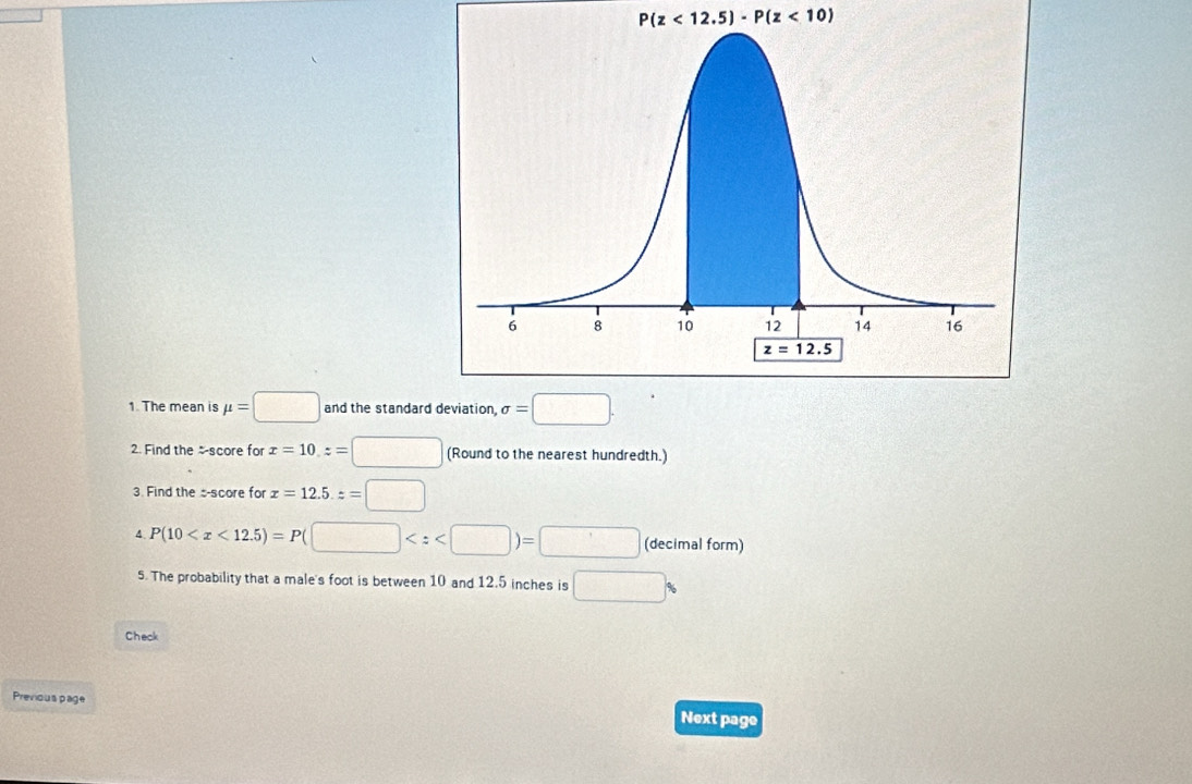 P(z<12.5)-P(z<10)
1. The mean is mu =□ and the standard deviation, sigma =□ .
2. Find the score for x=10,z=□ (Round to the nearest hundredth.)
3. Find the s-score for x=12.5.z=□
4 P(10 (decimal form)
5. The probability that a male's foot is between 10 and 12.5 inches is □
Check
Previous page
Next page