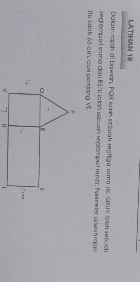 LATIHAN 19 
Dalam rajah di bawah, PQR ialah sebuah segitiga sama sisi, QRUV ialah sebuah 
segiempat sama dan RSTU ialah sebuah segiempat tepat. Perimeter seluruh rajah 
itu ialah 65 cm, cari panjang VT.