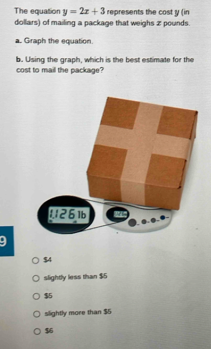 The equation y=2x+3 represents the cost y (in
dollars) of mailing a package that weighs 2 pounds.
a. Graph the equation.
b. Using the graph, which is the best estimate for the
cost to mail the package?
9
$4
slightly less than $5
$5
slightly more than $5
$6