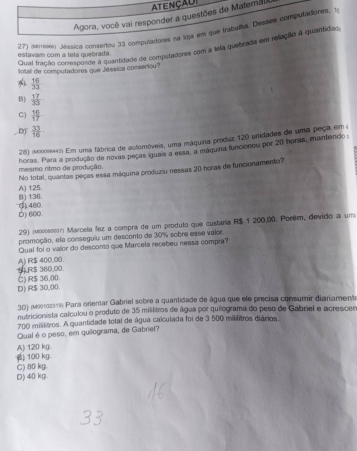 ATENÇAU!
Agora, você vai responder a questões de Matemau
27) (M018966) Jéssica consertou 33 computadores na loja em que trabalha. Desses computadores, 16
Qual fração corresponde à quantidade de computadores com a tela quebrada em relação à quantidade
estavam com a tela quebrada.
total de computadores que Jéssica consertou?
 16/33 ·
B)  17/33 ·
C)  16/17 ·
Dy  33/16 ·
28) (m00098443) Em uma fábrica de automóveis, uma máquina produz 120 unidades de uma peça em 4
horas. Para a produção de novas peças iguais a essa, a máquina funcionou por 20 horas, mantendo o
mesmo ritmo de produção.
No total, quantas peças essa máquina produziu nessas 20 horas de funcionamento?
A) 125.
B) 136.
() 480.
D) 600.
29) (м00080037) Marcela fez a compra de um produto que custaria R$ 1 200,00. Porém, devido a uma
promoção, ela conseguiu um desconto de 30% sobre esse valor.
Qual foi o valor do desconto que Marcela recebeu nessa compra?
A) R$ 400,00.
B) R$ 360,00.
C) R$ 36,00.
D) R$ 30,00.
30) (M00102319) Para orientar Gabriel sobre a quantidade de água que ele precisa consumir diariamente
nutricionista calculou o produto de 35 mililitros de água por quilograma do peso de Gabriel e acrescen
700 mililitros. A quantidade total de água calculada foi de 3 500 mililitros diários.
Qual é o peso, em quilograma, de Gabriel?
A) 120 kg.
B) 100 kg.
C) 80 kg.
D) 40 kg.