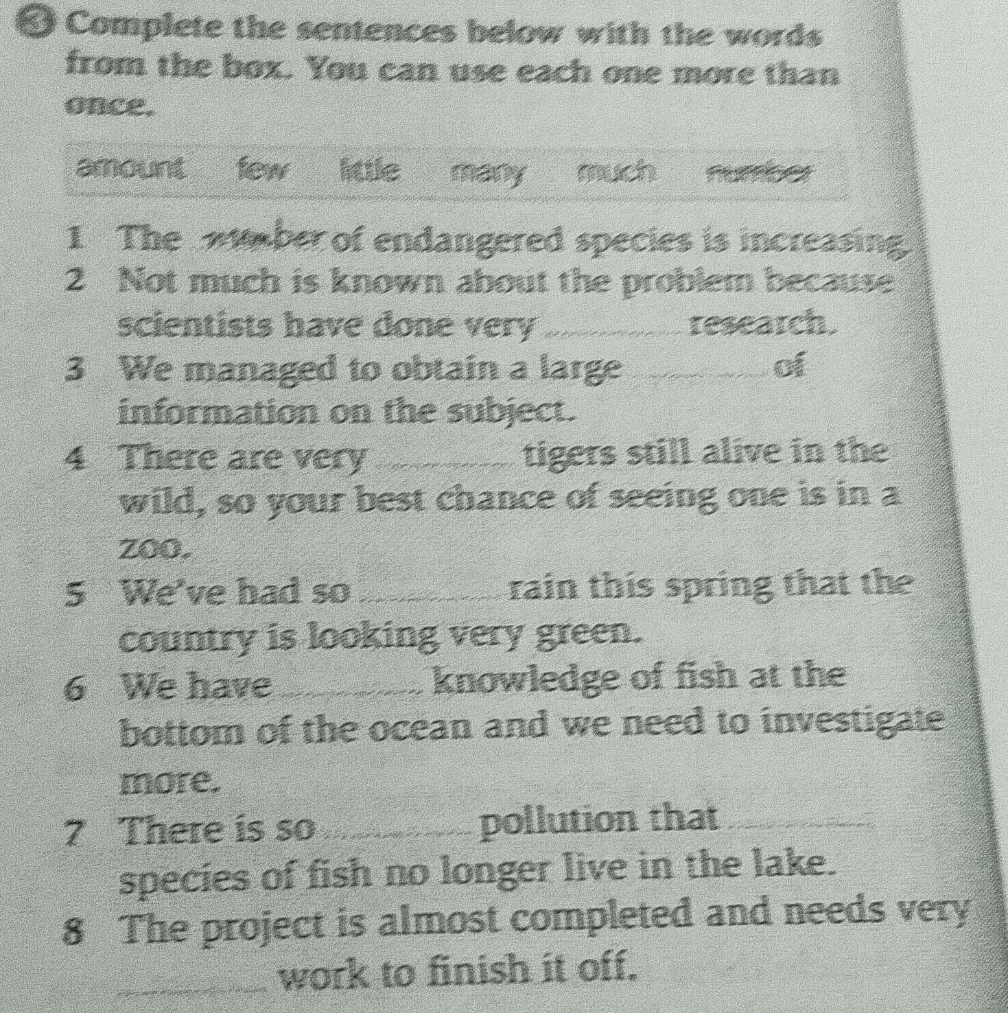 Complete the sentences below with the words
from the box. You can use each one more than
once.
amount few little many much 
1 The aber of endangered species is increasing.
2 Not much is known about the problem because
scientists have done very _research.
3 We managed to obtain a large _of
information on the subject.
4 There are very _tigers still alive in the
wild, so your best chance of seeing one is in a
zoo.
5 We've had so _rain this spring that the
country is looking very green.
6 We have _knowledge of fish at the
bottom of the ocean and we need to investigate
more.
7 There is so _pollution that_
species of fish no longer live in the lake.
8 The project is almost completed and needs very
_work to finish it off.