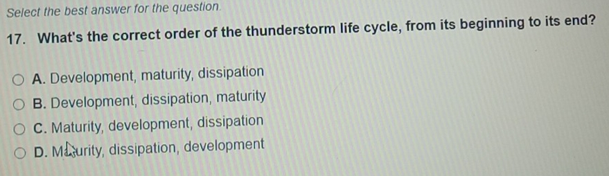 Select the best answer for the question.
17. What's the correct order of the thunderstorm life cycle, from its beginning to its end?
A. Development, maturity, dissipation
B. Development, dissipation, maturity
C. Maturity, development, dissipation
D. Masurity, dissipation, development