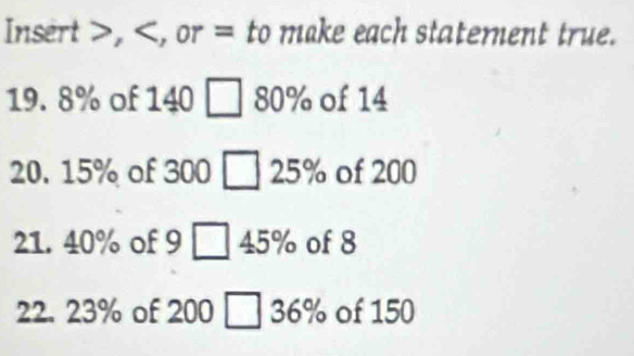 Insert , , or = to make each statement true.
19. 8% of 140 ] 80% of 14
20. 15% of 300 25% of 200
21. 40% of 9  45% of 8
22. 23% of 200 [ 36% of 150