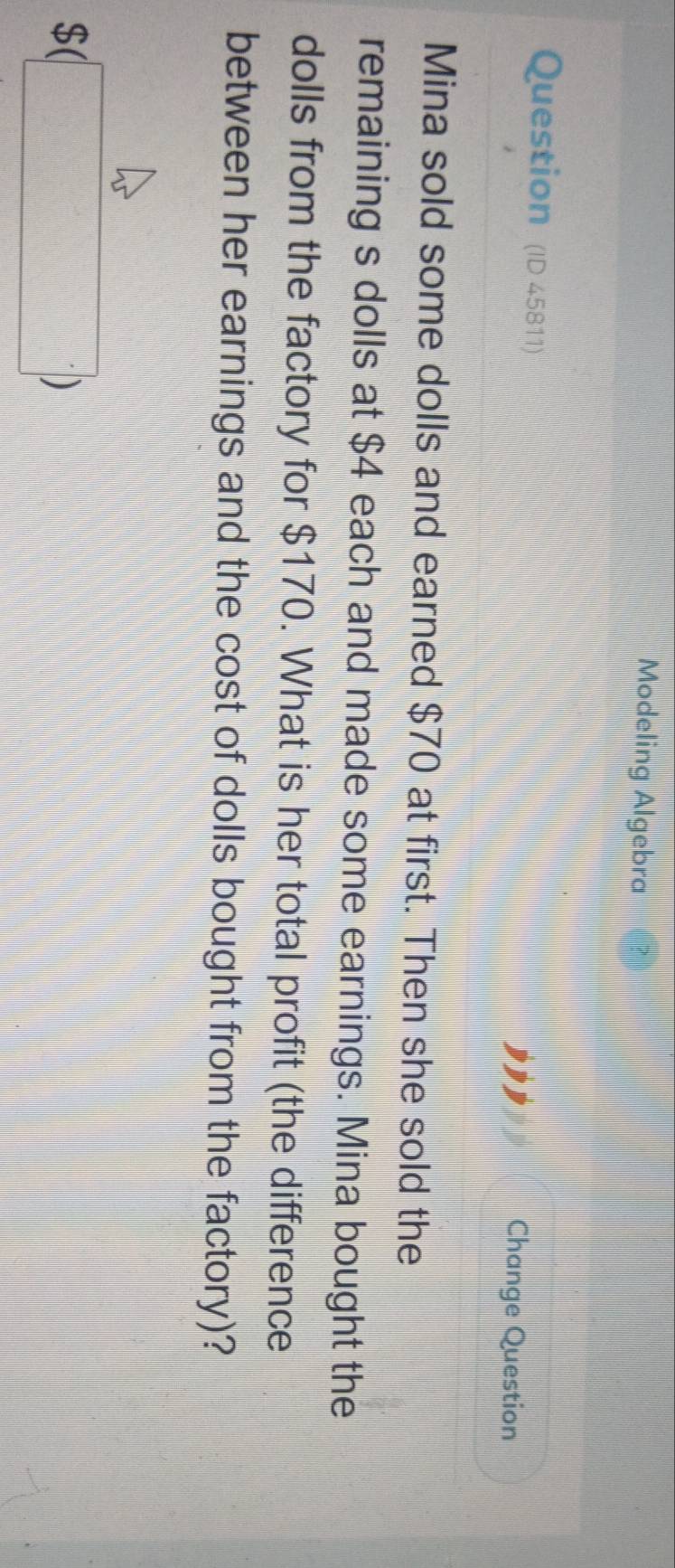 Modeling Algebra 
Question (ID 45811) 
Change Question 
Mina sold some dolls and earned $70 at first. Then she sold the 
remaining s dolls at $4 each and made some earnings. Mina bought the 
dolls from the factory for $170. What is her total profit (the difference 
between her earnings and the cost of dolls bought from the factory)? 
(□ )