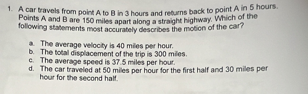 A car travels from point A to B in 3 hours and returns back to point A in 5 hours.
Points A and B are 150 miles apart along a straight highway. Which of the
following statements most accurately describes the motion of the car?
a. The average velocity is 40 miles per hour.
b. The total displacement of the trip is 300 miles.
c. The average speed is 37.5 miles per hour.
d. The car traveled at 50 miles per hour for the first half and 30 miles per
hour for the second half.