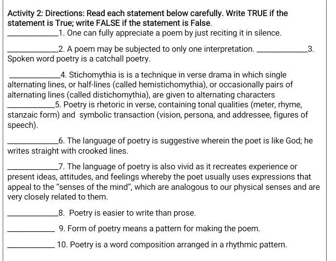 Activity 2: Directions: Read each statement below carefully. Write TRUE if the 
statement is True; write FALSE if the statement is False. 
_1. One can fully appreciate a poem by just reciting it in silence. 
_2. A poem may be subjected to only one interpretation. _3. 
Spoken word poetry is a catchall poetry. 
_4. Stichomythia is is a technique in verse drama in which single 
alternating lines, or half-lines (called hemistichomythia), or occasionally pairs of 
alternating lines (called distichomythia), are given to alternating characters 
_5. Poetry is rhetoric in verse, containing tonal qualities (meter, rhyme, 
stanzaic form) and symbolic transaction (vision, persona, and addressee, figures of 
speech). 
_6. The language of poetry is suggestive wherein the poet is like God; he 
writes straight with crooked lines. 
_7. The language of poetry is also vivid as it recreates experience or 
present ideas, attitudes, and feelings whereby the poet usually uses expressions that 
appeal to the “senses of the mind”, which are analogous to our physical senses and are 
very closely related to them. 
_8. Poetry is easier to write than prose. 
_9. Form of poetry means a pattern for making the poem. 
_10. Poetry is a word composition arranged in a rhythmic pattern.