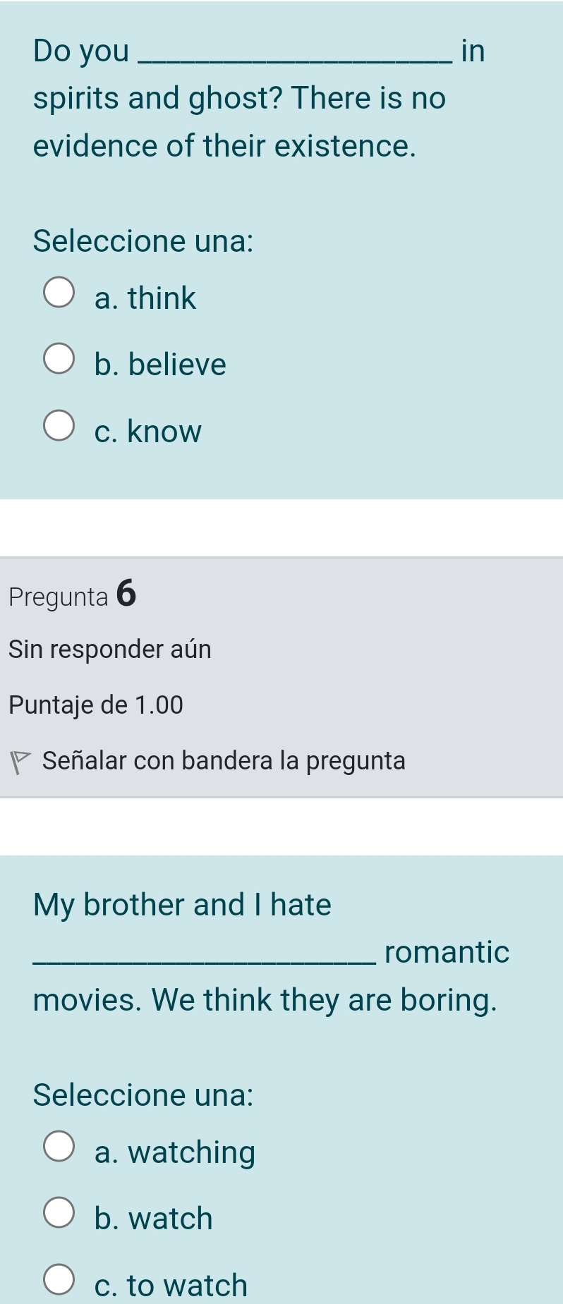 Do you_ in
spirits and ghost? There is no
evidence of their existence.
Seleccione una:
a. think
b. believe
c. know
Pregunta 6
Sin responder aún
Puntaje de 1.00
Señalar con bandera la pregunta
My brother and I hate
_romantic
movies. We think they are boring.
Seleccione una:
a. watching
b. watch
c. to watch