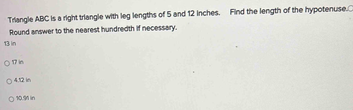 Triangle ABC is a right triangle with leg lengths of 5 and 12 inches. Find the length of the hypotenuse.
Round answer to the nearest hundredth if necessary.
13 in
17 in
4.12 in
10.91 in