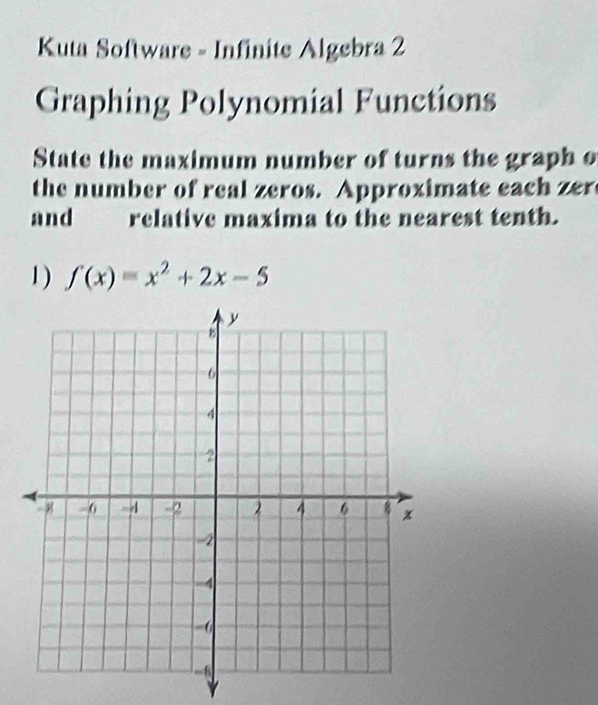 Kuta Software - Infinite Algebra 2 
Graphing Polynomial Functions 
State the maximum number of turns the graph o 
the number of real zeros. Approximate each zer 
and relative maxima to the nearest tenth. 
1 ) f(x)=x^2+2x-5